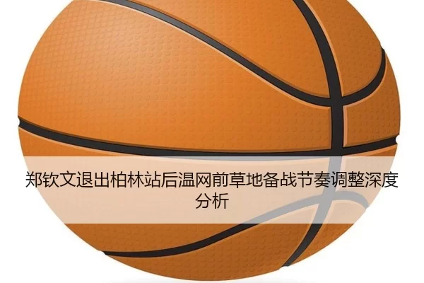 郑钦文退出柏林站后温网前草地备战节奏调整深度分析